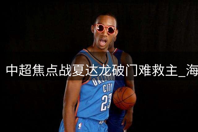 中超焦点战夏达龙破门难救主 海港主场遭升班马深圳逼平
