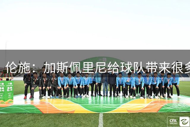 伦施：加斯佩里尼给球队带来很多能量；罗马必须继续向前