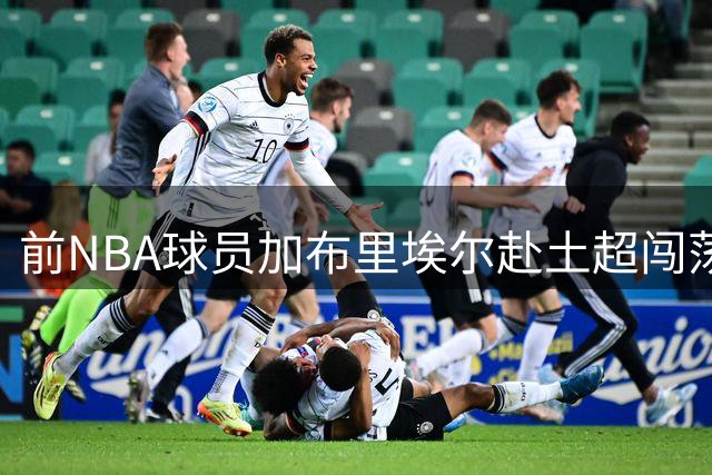 前NBA球员加布里埃尔赴土超闯荡 能否在贝西克塔斯迎来新生？