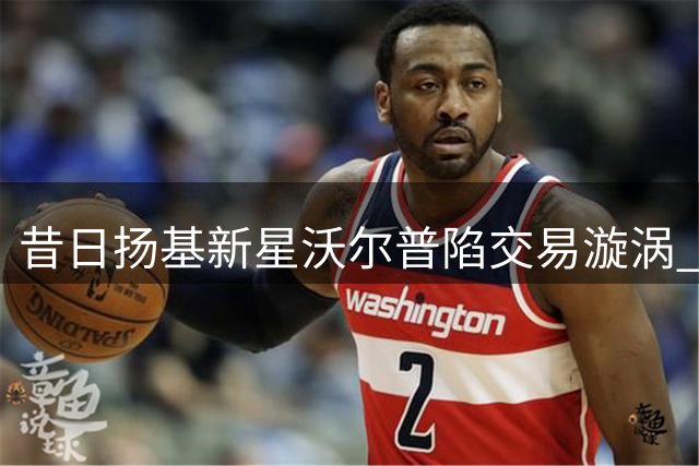 昔日扬基新星沃尔普陷交易漩涡 美媒揭其致命短板难翻身