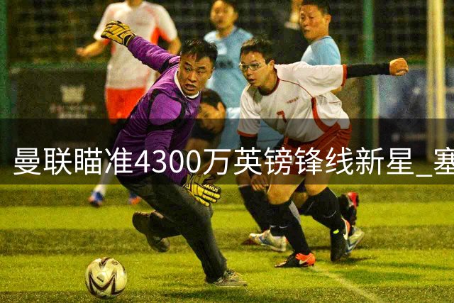 曼联瞄准4300万英镑锋线新星 塞斯科主力位置恐不保