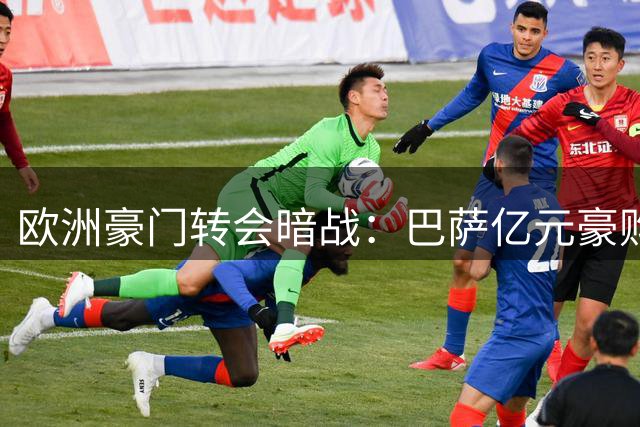 欧洲豪门转会暗战：巴萨亿元豪购遇阻 枪手截胡引爆连锁反应