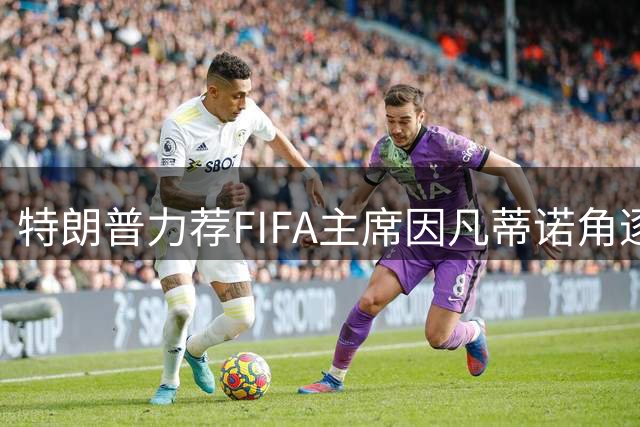 特朗普力荐FIFA主席因凡蒂诺角逐联合国秘书长 称其具全球领导力
