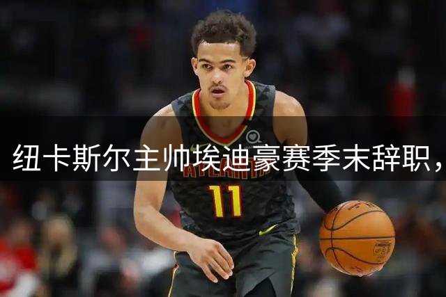 纽卡斯尔主帅埃迪豪赛季末辞职，球员出走潮成导火索