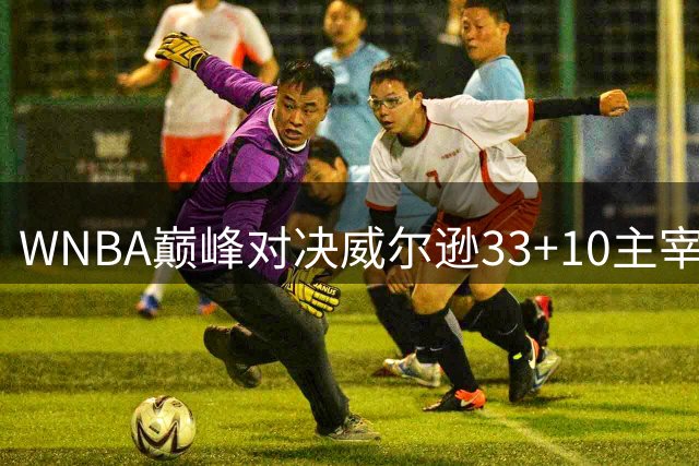 WNBA巅峰对决威尔逊33+10主宰比赛 韩旭手感冰凉仅3分入账
